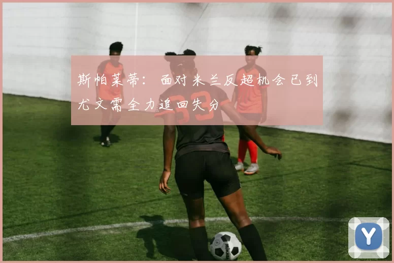 斯帕莱蒂：面对米兰反超机会已到尤文需全力追回失分