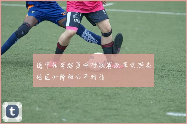 德甲传奇球员呼吁联赛改革实现各地区升降级公平对待