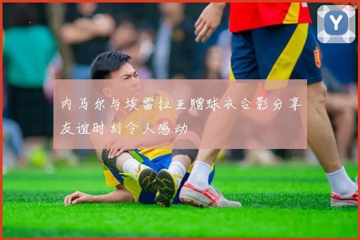 内马尔与埃雷拉互赠球衣合影分享友谊时刻令人感动