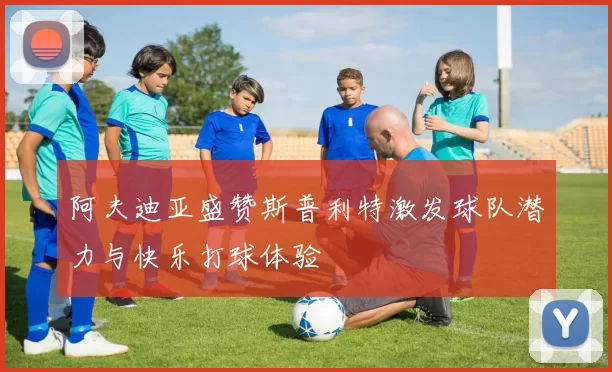阿夫迪亚盛赞斯普利特激发球队潜力与快乐打球体验