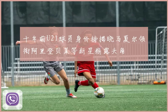 十年前U21球员身价榜揭晓马夏尔领衔阿里登贝莱等新星崭露头角