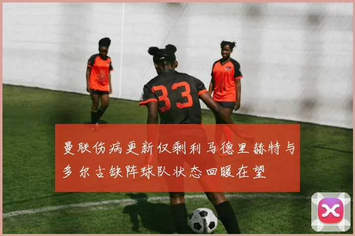 曼联伤病更新仅剩利马德里赫特与多尔古缺阵球队状态回暖在望