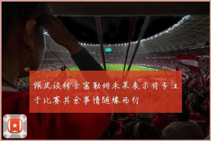 佩皮谈转会富勒姆未果表示将专注于比赛其余事情随缘而行