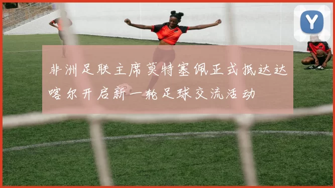 非洲足联主席莫特塞佩正式抵达达喀尔开启新一轮足球交流活动