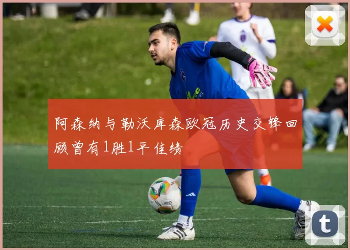 阿森纳与勒沃库森欧冠历史交锋回顾曾有1胜1平佳绩